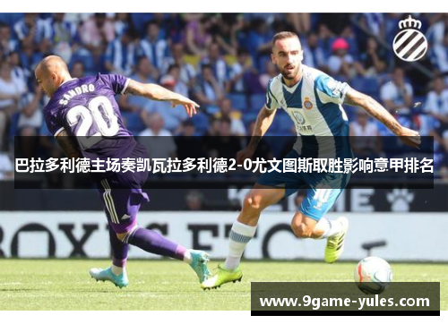 巴拉多利德主场奏凯瓦拉多利德2-0尤文图斯取胜影响意甲排名